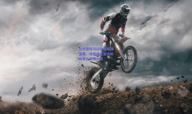 爱游戏官方入口：北京国际马拉松赛圆满落幕，埃塞俄比亚选手破赛会纪录夺冠